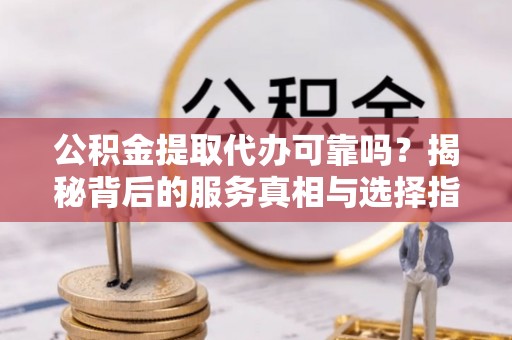 新民公积金提取代办可靠吗？揭秘背后的服务真相与选择指南