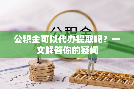 新民公积金可以代办提取吗？一文解答你的疑问