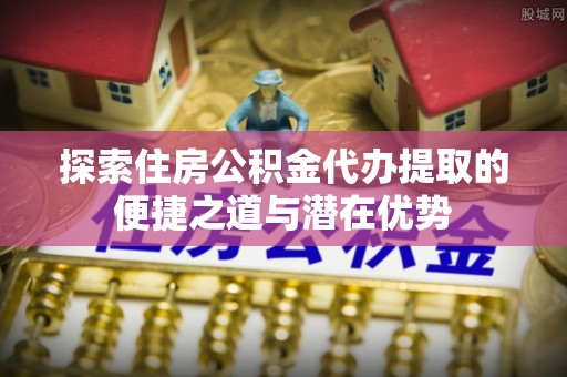 新民探索住房公积金代办提取的便捷之道与潜在优势