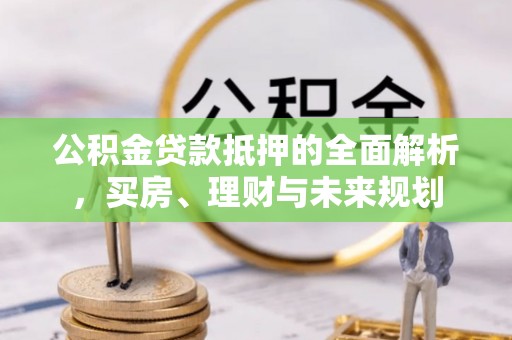 新民公积金贷款抵押的全面解析，买房、理财与未来规划