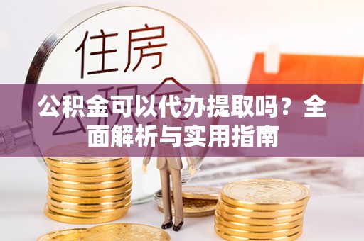 新民公积金可以代办提取吗？全面解析与实用指南