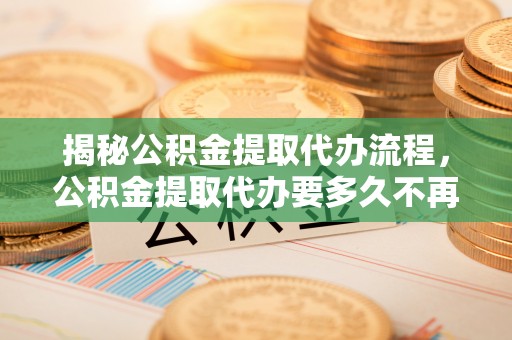 新民揭秘公积金提取代办流程，公积金提取代办要多久不再是谜题