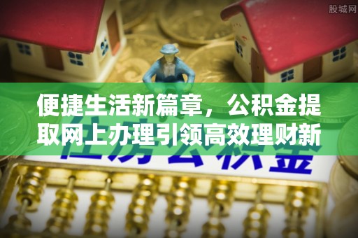 新民便捷生活新篇章，公积金提取网上办理引领高效理财新趋势