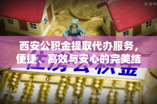 新民西安公积金提取代办服务，便捷、高效与安心的完美结合
