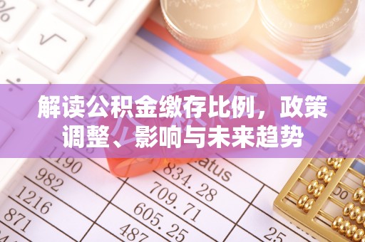 新民解读公积金缴存比例，政策调整、影响与未来趋势