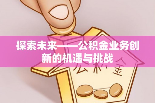 新民探索未来——公积金业务创新的机遇与挑战
