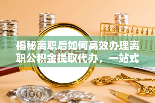 新民揭秘离职后如何高效办理离职公积金提取代办，一站式服务全解析