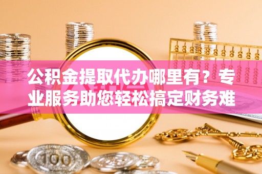 新民公积金提取代办哪里有？专业服务助您轻松搞定财务难题