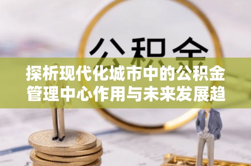 新民探析现代化城市中的公积金管理中心作用与未来发展趋势