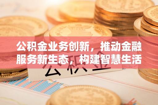新民公积金业务创新，推动金融服务新生态，构建智慧生活新未来
