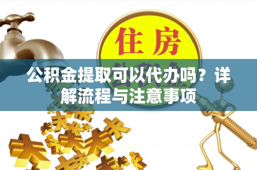 新民公积金提取可以代办吗？详解流程与注意事项