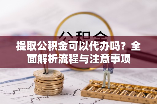 新民提取公积金可以代办吗？全面解析流程与注意事项