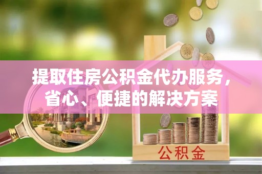 新民提取住房公积金代办服务，省心、便捷的解决方案