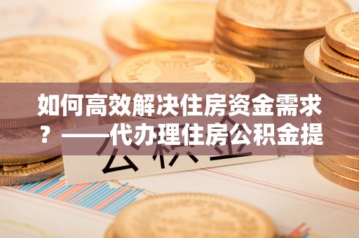 新民如何高效解决住房资金需求？——代办理住房公积金提取服务全解析