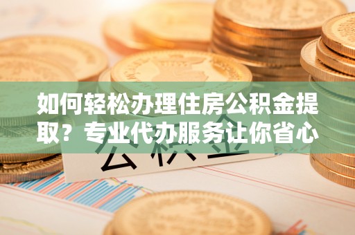 新民如何轻松办理住房公积金提取？专业代办服务让你省心无忧