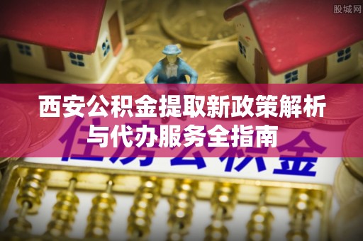 新民西安公积金提取新政策解析与代办服务全指南
