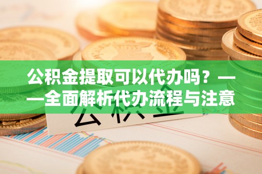 新民公积金提取可以代办吗？——全面解析代办流程与注意事项